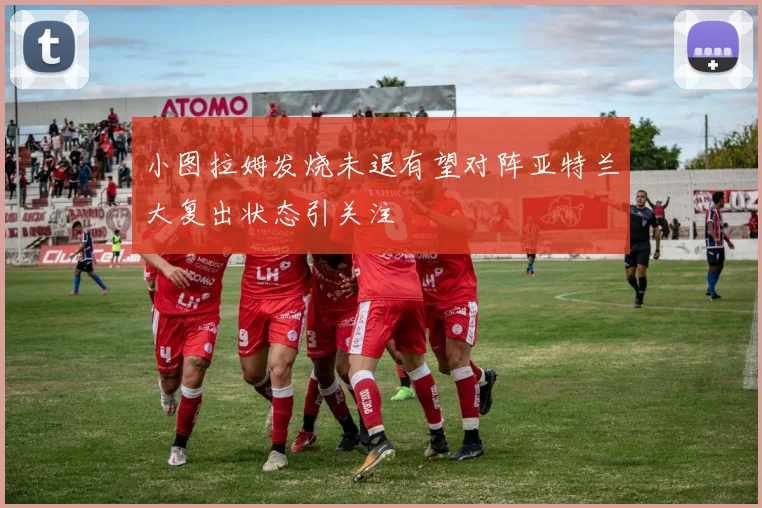 小图拉姆发烧未退有望对阵亚特兰大复出状态引关注