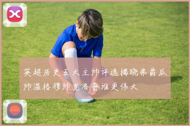 英超历史五大主帅评选揭晓弗爵瓜帅温格穆帅克洛普谁更伟大
