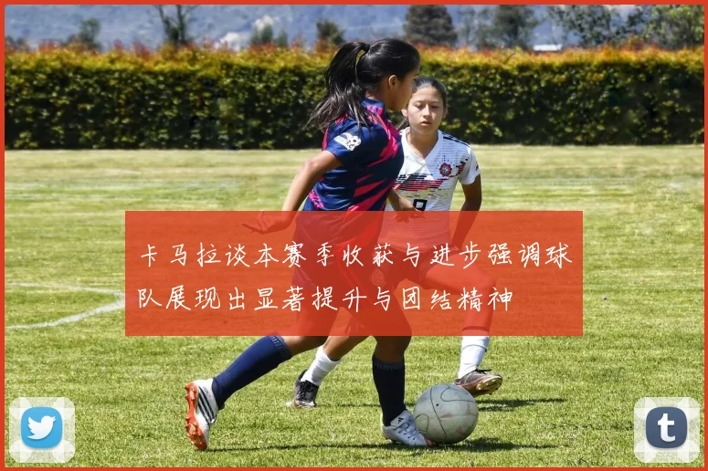 卡马拉谈本赛季收获与进步强调球队展现出显著提升与团结精神