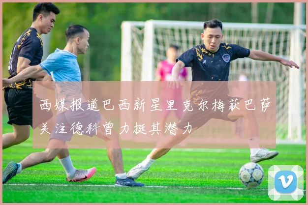 西媒报道巴西新星里克尔梅获巴萨关注德科曾力挺其潜力