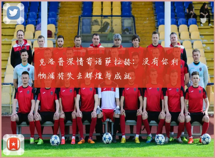 克洛普深情寄语萨拉赫：没有你利物浦将失去辉煌与成就