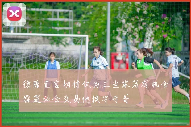 德隆直言切特仅为三当家若有机会雷霆必会交易他换字母哥