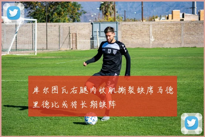 库尔图瓦右腿内收肌撕裂缺席马德里德比或将长期缺阵