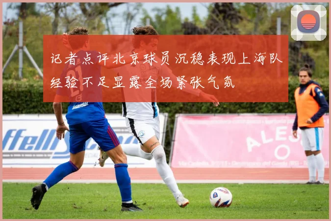 记者点评北京球员沉稳表现上海队经验不足显露全场紧张气氛
