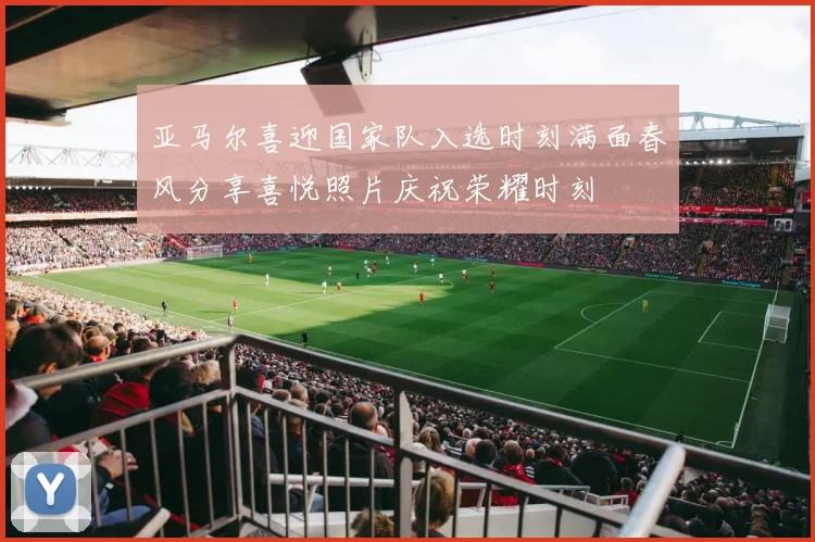 亚马尔喜迎国家队入选时刻满面春风分享喜悦照片庆祝荣耀时刻