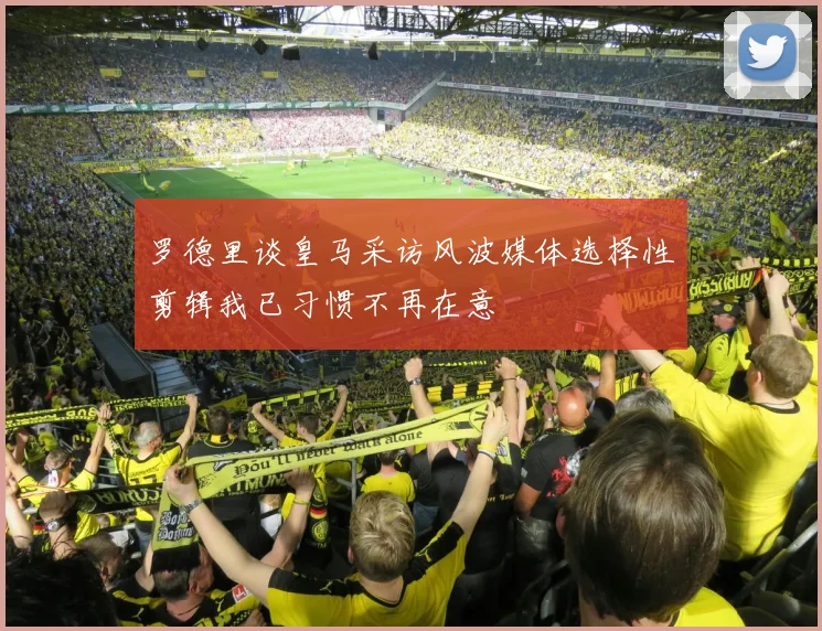 罗德里谈皇马采访风波媒体选择性剪辑我已习惯不再在意