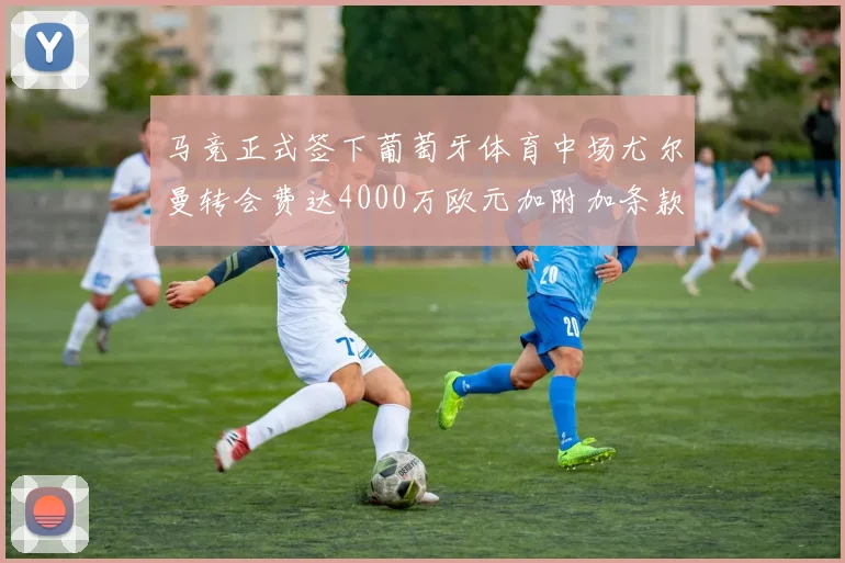 马竞正式签下葡萄牙体育中场尤尔曼转会费达4000万欧元加附加条款