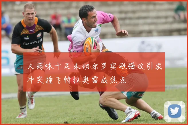 火药味十足米切尔罗宾逊强攻引发冲突撞飞特拉奥雷成焦点