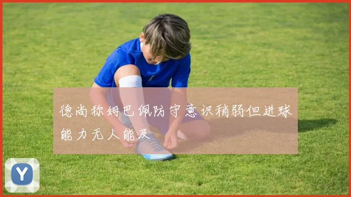 德尚称姆巴佩防守意识稍弱但进球能力无人能及