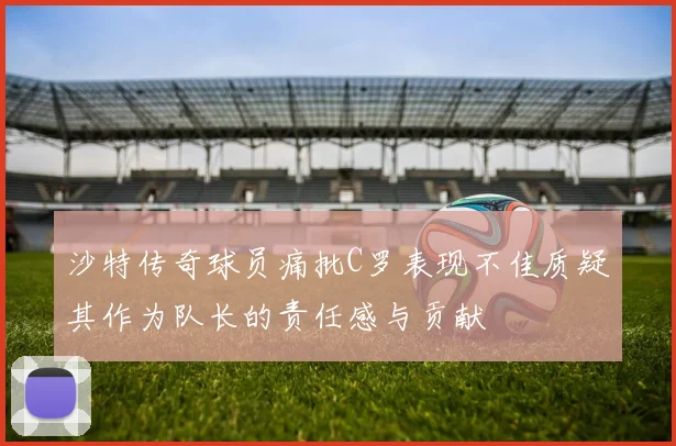 沙特传奇球员痛批C罗表现不佳质疑其作为队长的责任感与贡献