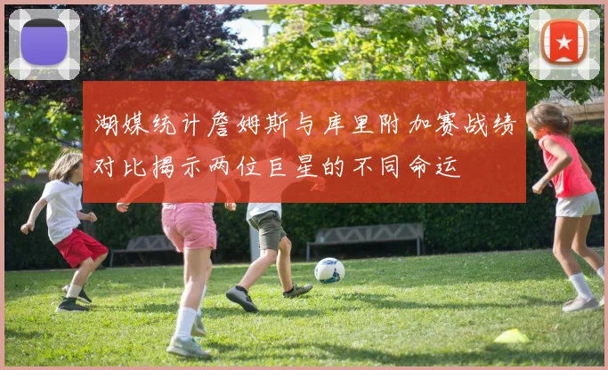 湖媒统计詹姆斯与库里附加赛战绩对比揭示两位巨星的不同命运