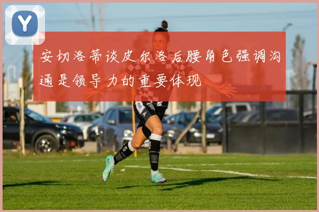 安切洛蒂谈皮尔洛后腰角色强调沟通是领导力的重要体现