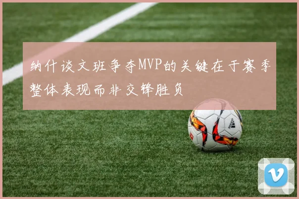 纳什谈文班争夺MVP的关键在于赛季整体表现而非交锋胜负