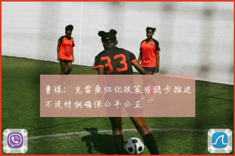 鲁媒：克雷桑归化政策将稳步推进不设特例确保公平公正