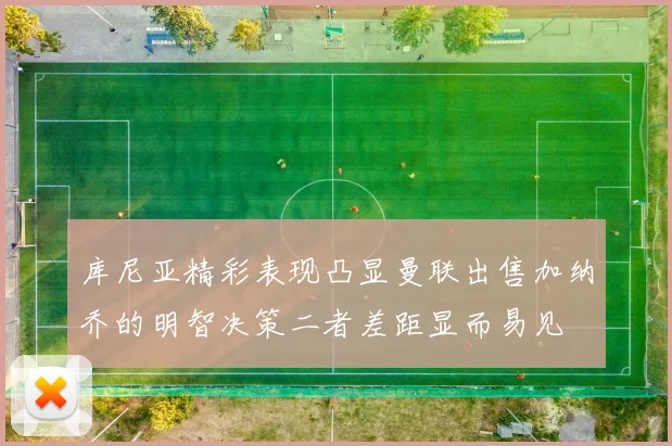 库尼亚精彩表现凸显曼联出售加纳乔的明智决策二者差距显而易见
