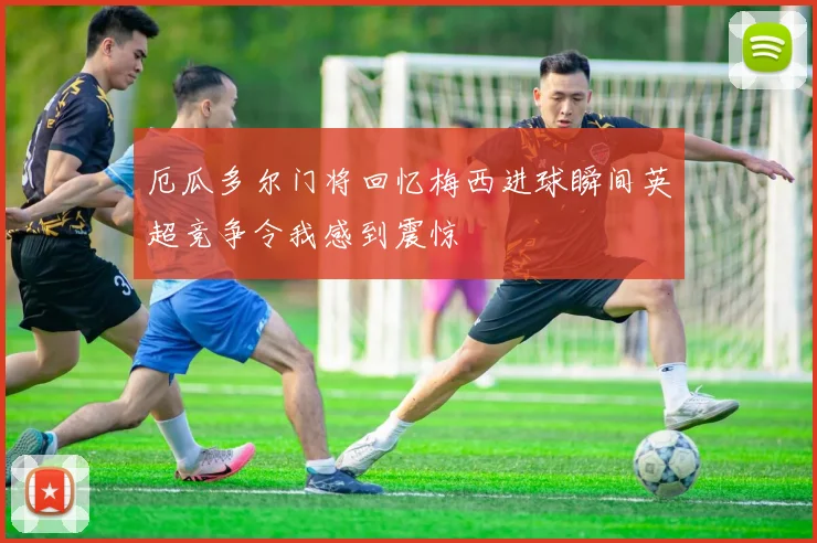 厄瓜多尔门将回忆梅西进球瞬间英超竞争令我感到震惊